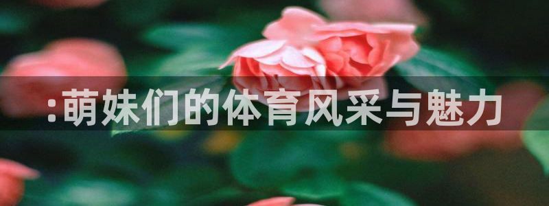 JJB竞技宝官方正版app娱乐代理怎么样：:萌妹们的